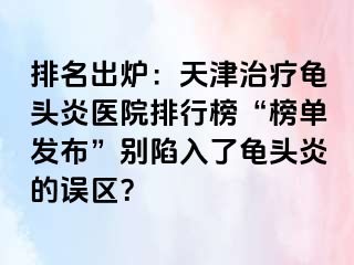 排名出炉：天津治疗龟头炎医院排行榜“榜单发布”别陷入了龟头炎的误区？