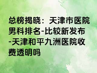 总榜揭晓：天津市医院男科排名-比较新发布-天津和平九洲医院收费透明吗