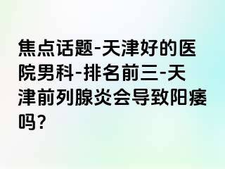 焦点话题-天津好的医院男科-排名前三-天津前列腺炎会导致阳痿吗？