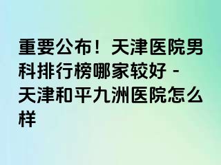 重要公布！天津医院男科排行榜哪家较好 -天津和平九洲医院怎么样