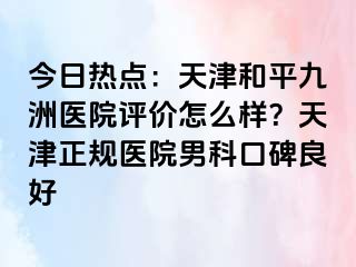 今日热点：天津和平九洲医院评价怎么样？天津正规医院男科口碑良好