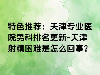 特色推荐：天津专业医院男科排名更新-天津射精困难是怎么回事？