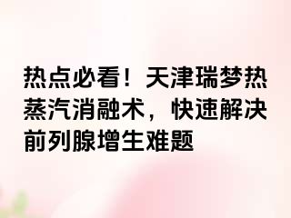 热点必看！天津瑞梦热蒸汽消融术，快速解决前列腺增生难题