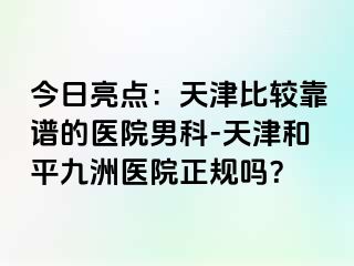 今日亮点：天津比较靠谱的医院男科-天津和平九洲医院正规吗？