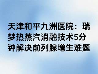 天津和平九洲医院：瑞梦热蒸汽消融技术5分钟解决前列腺增生难题