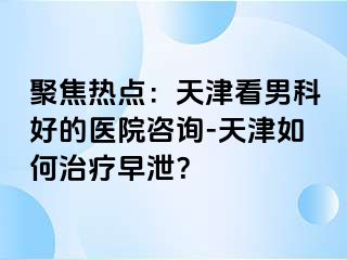 聚焦热点：天津看男科好的医院咨询-天津如何治疗早泄？