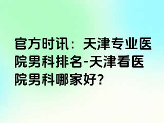 官方时讯：天津专业医院男科排名-天津看医院男科哪家好？