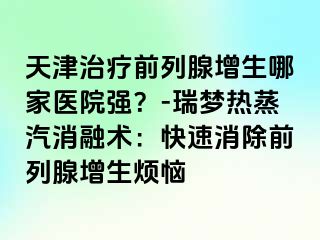 天津治疗前列腺增生哪家医院强？-瑞梦热蒸汽消融术：快速消除前列腺增生烦恼