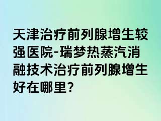 天津治疗前列腺增生较强医院-瑞梦热蒸汽消融技术治疗前列腺增生好在哪里？
