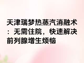 天津瑞梦热蒸汽消融术：无需住院，快速解决前列腺增生烦恼