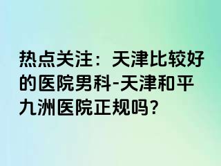热点关注：天津比较好的医院男科-天津和平九洲医院正规吗？