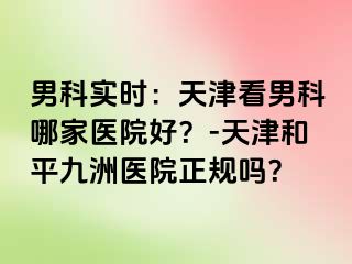 男科实时：天津看男科哪家医院好？-天津和平九洲医院正规吗？