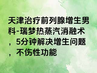 天津治疗前列腺增生男科-瑞梦热蒸汽消融术，5分钟解决增生问题，不伤性功能