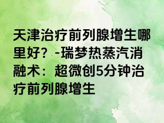 天津治疗前列腺增生哪里好？-瑞梦热蒸汽消融术：超微创5分钟治疗前列腺增生
