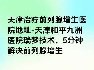天津治疗前列腺增生医院地址-天津和平九洲医院瑞梦技术，5分钟解决前列腺增生
