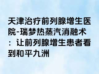 天津治疗前列腺增生医院-瑞梦热蒸汽消融术：让前列腺增生患者看到和平九洲