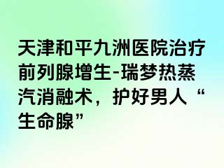 天津和平九洲医院治疗前列腺增生-瑞梦热蒸汽消融术，护好男人“生命腺”