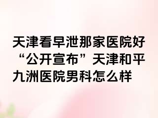天津看早泄那家医院好“公开宣布”天津和平九洲医院男科怎么样