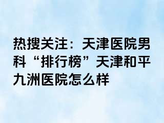 热搜关注：天津医院男科“排行榜”天津和平九洲医院怎么样
