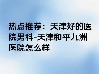 热点推荐：天津好的医院男科-天津和平九洲医院怎么样