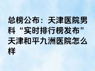 总榜公布：天津医院男科“实时排行榜发布”天津和平九洲医院怎么样