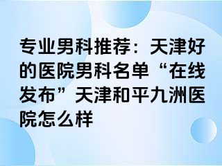 专业男科推荐：天津好的医院男科名单“在线发布”天津和平九洲医院怎么样