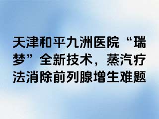 天津和平九洲医院“瑞梦”全新技术，蒸汽疗法消除前列腺增生难题