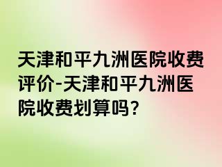 天津和平九洲医院收费评价-天津和平九洲医院收费划算吗？