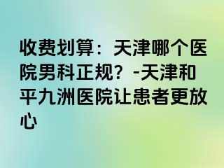 收费划算：天津哪个医院男科正规？-天津和平九洲医院让患者更放心