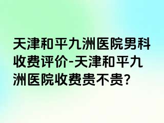 天津和平九洲医院男科收费评价-天津和平九洲医院收费贵不贵？
