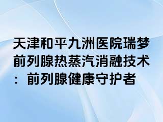 天津和平九洲医院瑞梦前列腺热蒸汽消融技术：前列腺健康守护者