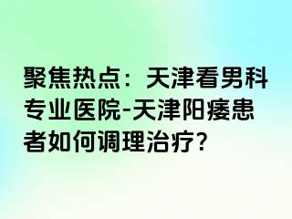 聚焦热点：天津看男科专业医院-天津阳痿患者如何调理治疗？