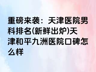 重磅来袭：天津医院男科排名(新鲜出炉)天津和平九洲医院口碑怎么样