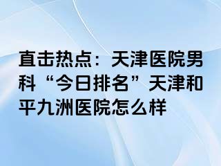 直击热点：天津医院男科“今日排名”天津和平九洲医院怎么样