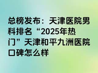 总榜发布：天津医院男科排名“2025年热门”天津和平九洲医院口碑怎么样