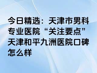 今日精选：天津市男科专业医院“关注要点”天津和平九洲医院口碑怎么样