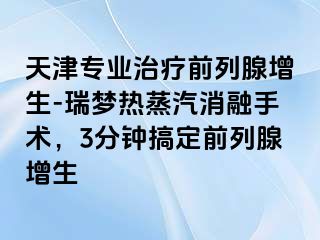 天津专业治疗前列腺增生-瑞梦热蒸汽消融手术，3分钟搞定前列腺增生
