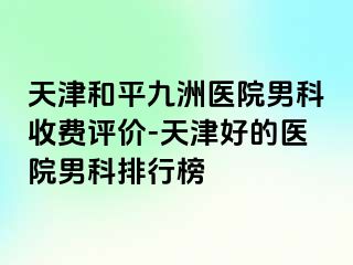 天津和平九洲医院男科收费评价-天津好的医院男科排行榜