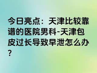 今日亮点：天津比较靠谱的医院男科-天津包皮过长导致早泄怎么办？