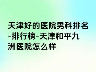 天津好的医院男科排名-排行榜-天津和平九洲医院怎么样