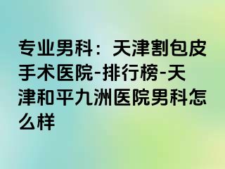 专业男科：天津割包皮手术医院-排行榜-天津和平九洲医院男科怎么样