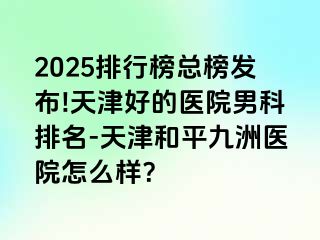 2025排行榜总榜发布!天津好的医院男科排名-天津和平九洲医院怎么样？