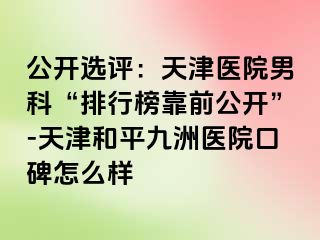 公开选评：天津医院男科“排行榜靠前公开”-天津和平九洲医院口碑怎么样