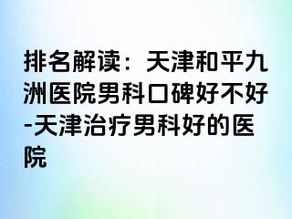 排名解读：天津和平九洲医院男科口碑好不好-天津治疗男科好的医院