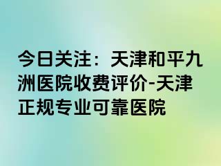 今日关注：天津和平九洲医院收费评价-天津正规专业可靠医院