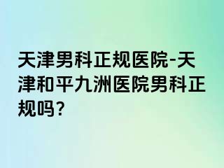 天津男科正规医院-天津和平九洲医院男科正规吗？