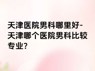 天津医院男科哪里好-天津哪个医院男科比较专业？