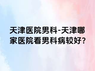 天津医院男科-天津哪家医院看男科病较好？