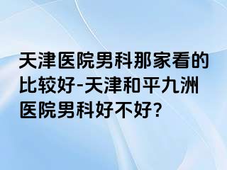 天津医院男科那家看的比较好-天津和平九洲医院男科好不好？