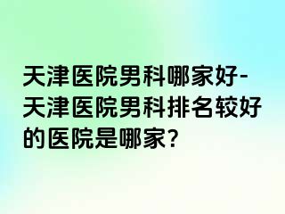 天津医院男科哪家好-天津医院男科排名较好的医院是哪家？
